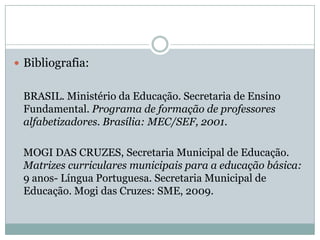  Bibliografia:


 BRASIL. Ministério da Educação. Secretaria de Ensino
 Fundamental. Programa de formação de professores
 alfabetizadores. Brasília: MEC/SEF, 2001.

 MOGI DAS CRUZES, Secretaria Municipal de Educação.
 Matrizes curriculares municipais para a educação básica:
 9 anos- Língua Portuguesa. Secretaria Municipal de
 Educação. Mogi das Cruzes: SME, 2009.
 