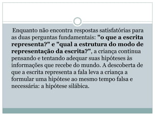 Enquanto não encontra respostas satisfatórias para
as duas perguntas fundamentais: "o que a escrita
representa?" e "qual a estrutura do modo de
representação da escrita?", a criança continua
pensando e tentando adequar suas hipóteses às
informações que recebe do mundo. A descoberta de
que a escrita representa a fala leva a criança a
formular uma hipótese ao mesmo tempo falsa e
necessária: a hipótese silábica.
 