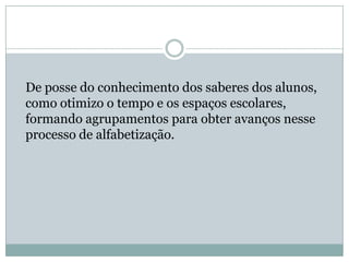 De posse do conhecimento dos saberes dos alunos,
como otimizo o tempo e os espaços escolares,
formando agrupamentos para obter avanços nesse
processo de alfabetização.
 