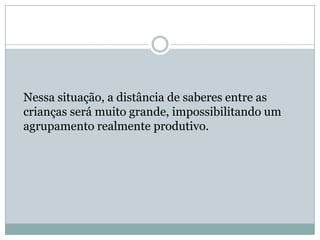 Nessa situação, a distância de saberes entre as
crianças será muito grande, impossibilitando um
agrupamento realmente produtivo.
 