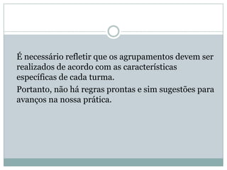 É necessário refletir que os agrupamentos devem ser
realizados de acordo com as características
específicas de cada turma.
Portanto, não há regras prontas e sim sugestões para
avanços na nossa prática.
 