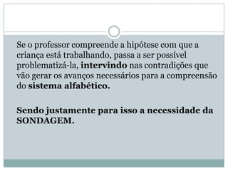 Se o professor compreende a hipótese com que a
criança está trabalhando, passa a ser possível
problematizá-la, intervindo nas contradições que
vão gerar os avanços necessários para a compreensão
do sistema alfabético.

Sendo justamente para isso a necessidade da
SONDAGEM.
 
