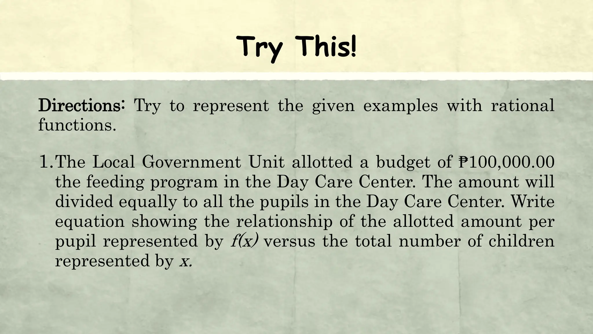 Try This!
Directions: Try to represent the given examples with rational
functions.
1.The Local Government Unit allotted a budget of ₱100,000.00
the feeding program in the Day Care Center. The amount will
divided equally to all the pupils in the Day Care Center. Write
equation showing the relationship of the allotted amount per
pupil represented by f(x) versus the total number of children
represented by x.
 