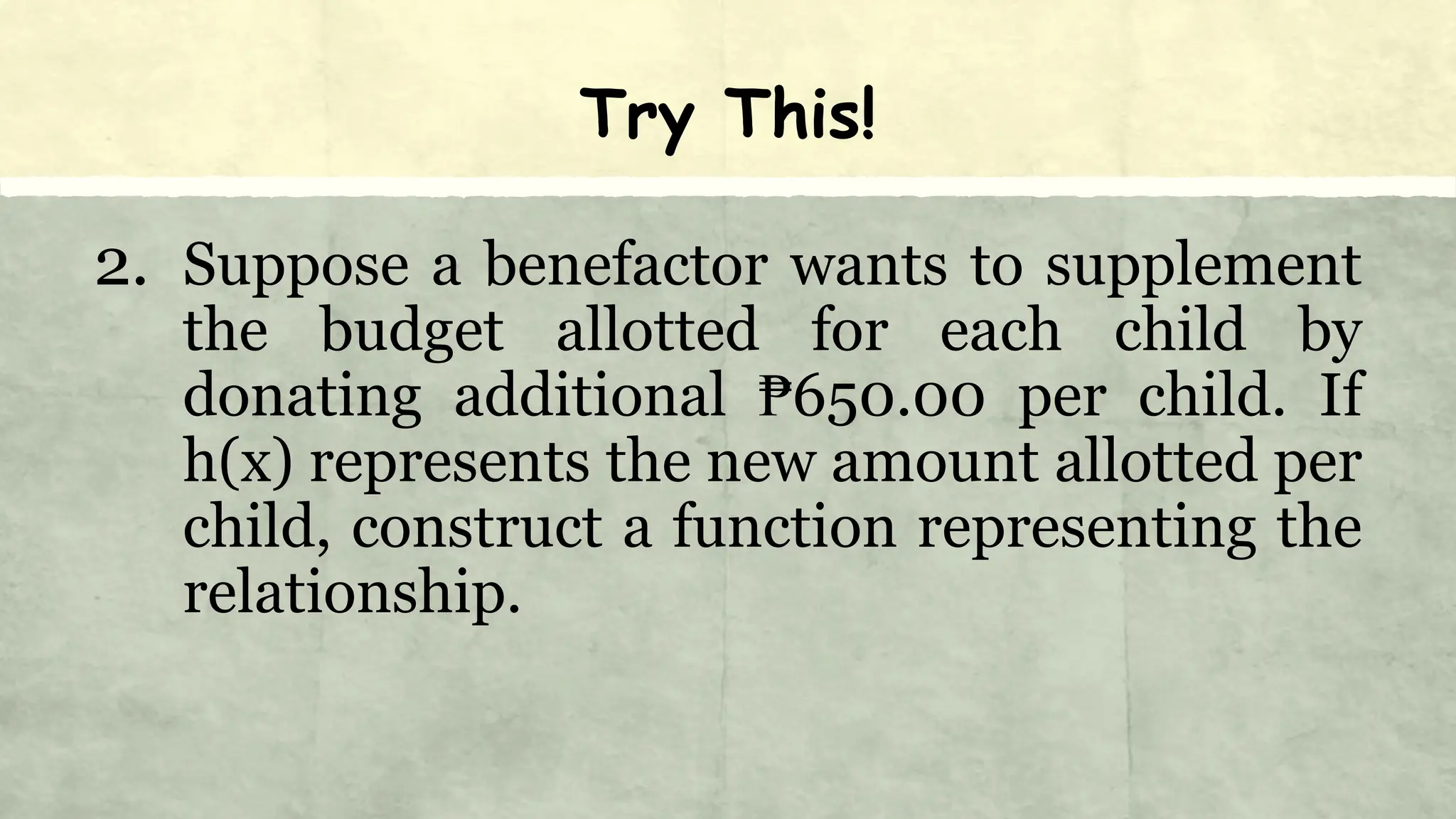 Try This!
2. Suppose a benefactor wants to supplement
the budget allotted for each child by
donating additional ₱650.00 per child. If
h(x) represents the new amount allotted per
child, construct a function representing the
relationship.
 