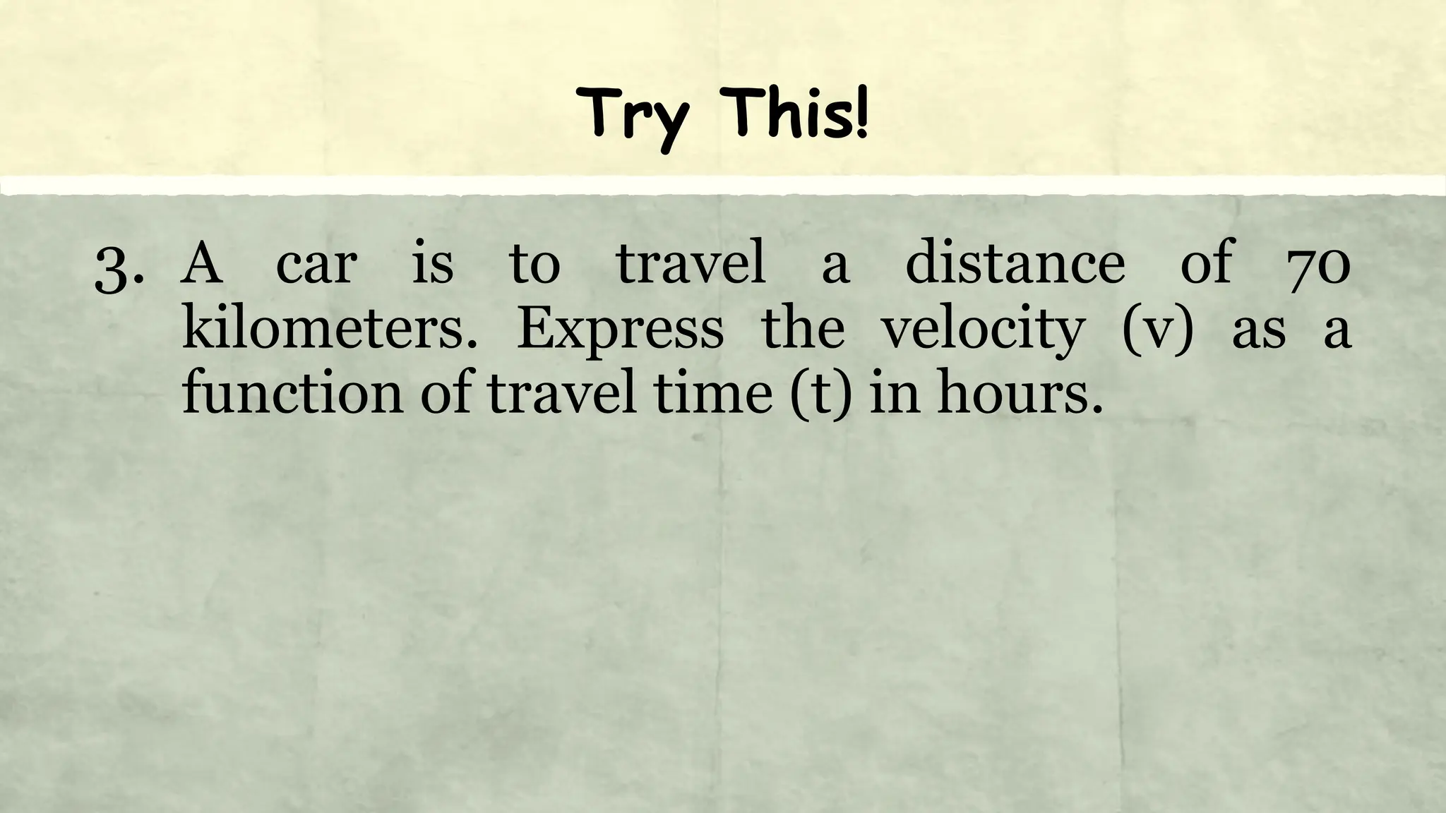 Try This!
3. A car is to travel a distance of 70
kilometers. Express the velocity (v) as a
function of travel time (t) in hours.
 