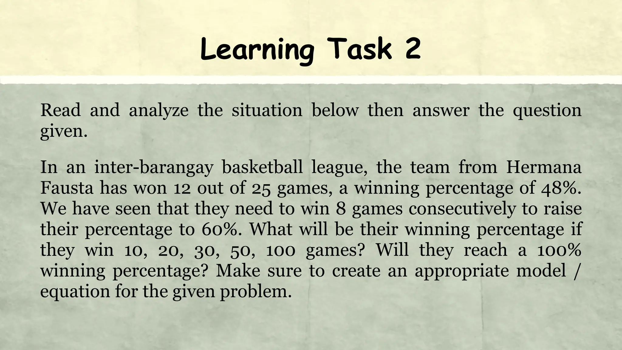 Learning Task 2
Read and analyze the situation below then answer the question
given.
In an inter-barangay basketball league, the team from Hermana
Fausta has won 12 out of 25 games, a winning percentage of 48%.
We have seen that they need to win 8 games consecutively to raise
their percentage to 60%. What will be their winning percentage if
they win 10, 20, 30, 50, 100 games? Will they reach a 100%
winning percentage? Make sure to create an appropriate model /
equation for the given problem.
 