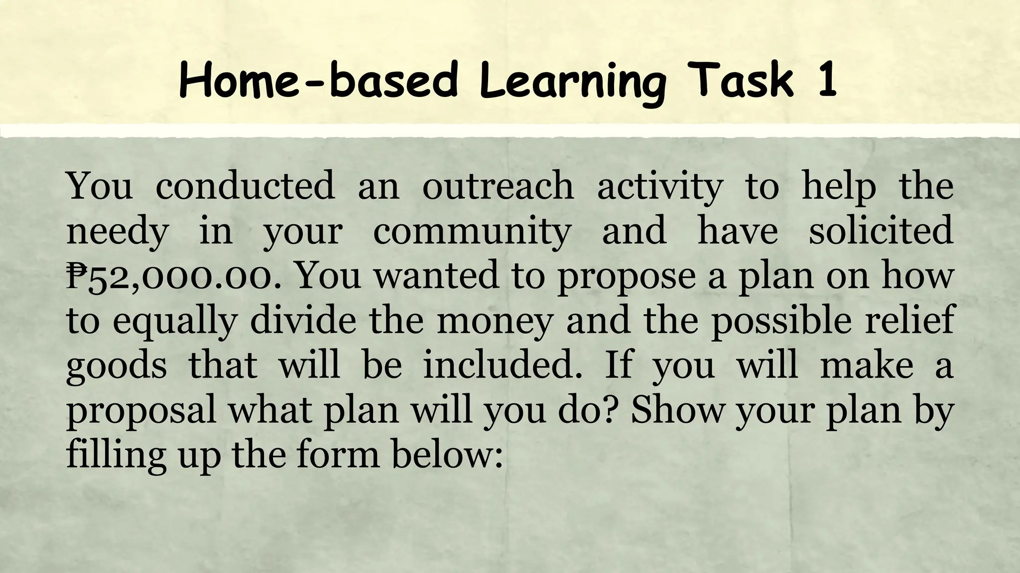 Home-based Learning Task 1
You conducted an outreach activity to help the
needy in your community and have solicited
₱52,000.00. You wanted to propose a plan on how
to equally divide the money and the possible relief
goods that will be included. If you will make a
proposal what plan will you do? Show your plan by
filling up the form below:
 