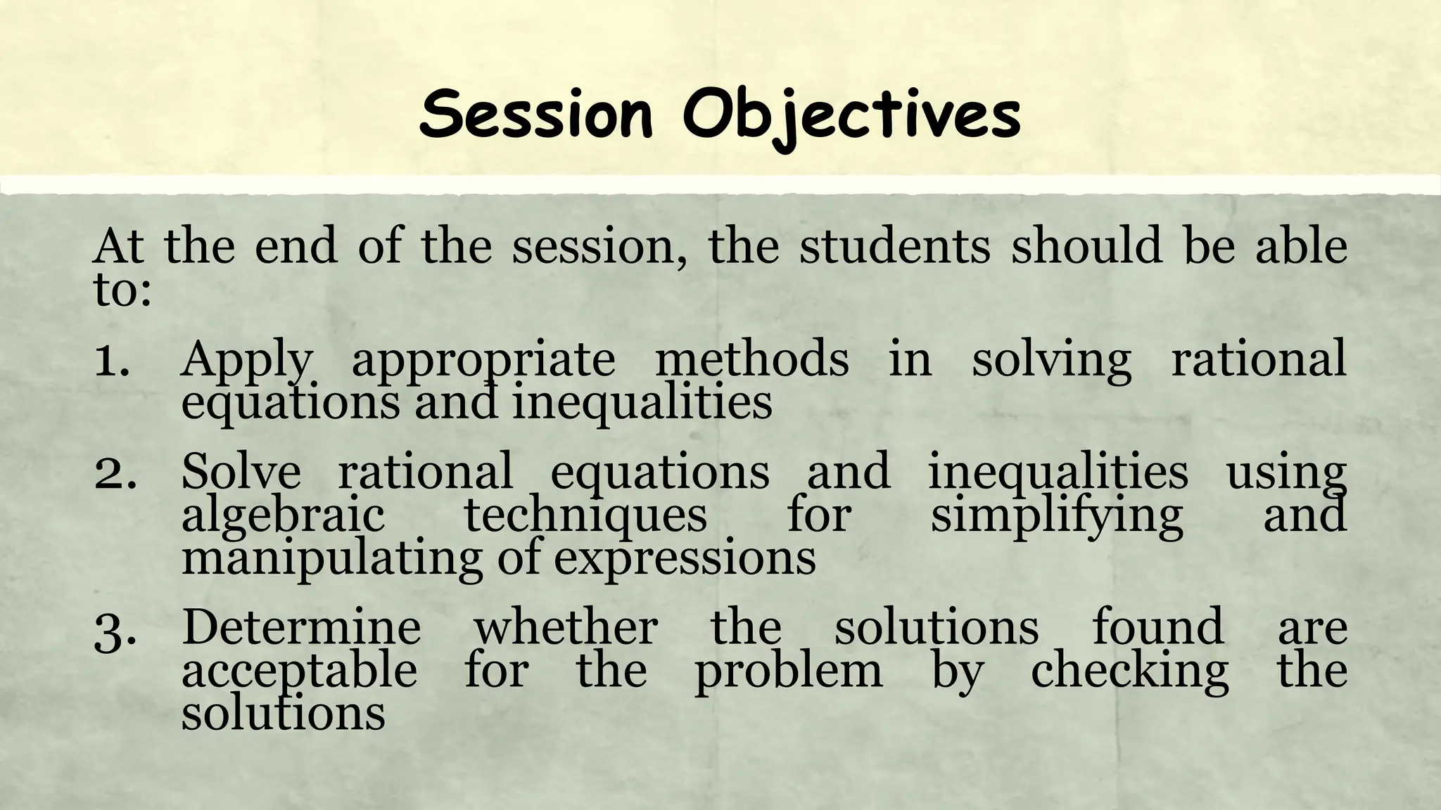 Session Objectives
At the end of the session, the students should be able
to:
1. Apply appropriate methods in solving rational
equations and inequalities
2. Solve rational equations and inequalities using
algebraic techniques for simplifying and
manipulating of expressions
3. Determine whether the solutions found are
acceptable for the problem by checking the
solutions
 