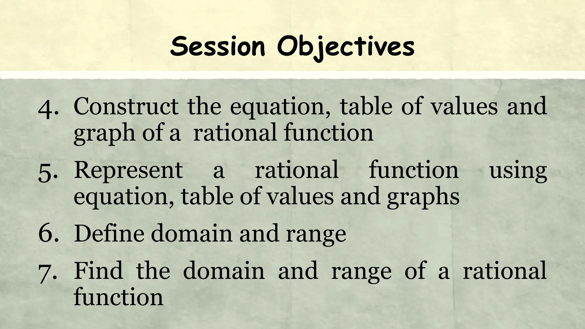 Session Objectives
4. Construct the equation, table of values and
graph of a rational function
5. Represent a rational function using
equation, table of values and graphs
6. Define domain and range
7. Find the domain and range of a rational
function
 