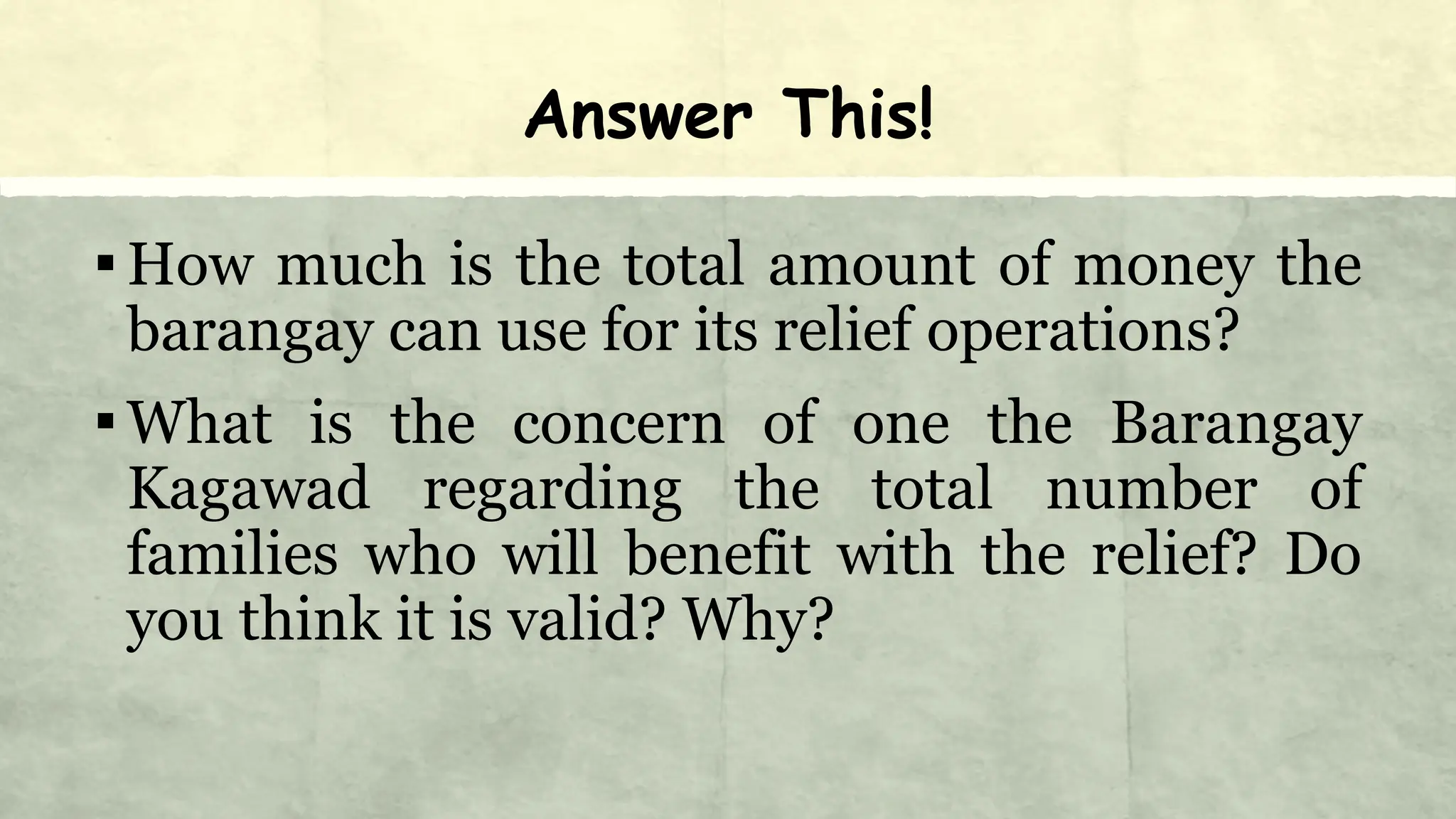 Answer This!
▪How much is the total amount of money the
barangay can use for its relief operations?
▪What is the concern of one the Barangay
Kagawad regarding the total number of
families who will benefit with the relief? Do
you think it is valid? Why?
 