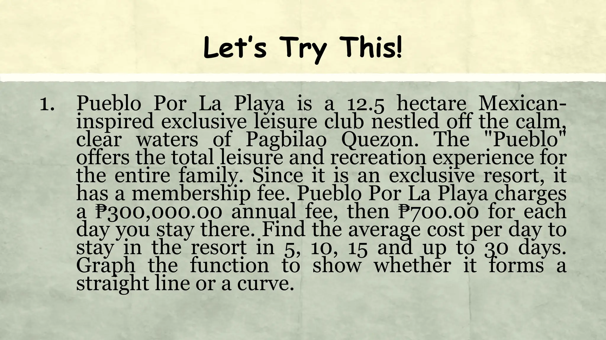 Let’s Try This!
1. Pueblo Por La Playa is a 12.5 hectare Mexican-
inspired exclusive leisure club nestled off the calm,
clear waters of Pagbilao Quezon. The "Pueblo"
offers the total leisure and recreation experience for
the entire family. Since it is an exclusive resort, it
has a membership fee. Pueblo Por La Playa charges
a ₱300,000.00 annual fee, then ₱700.00 for each
day you stay there. Find the average cost per day to
stay in the resort in 5, 10, 15 and up to 30 days.
Graph the function to show whether it forms a
straight line or a curve.
 
