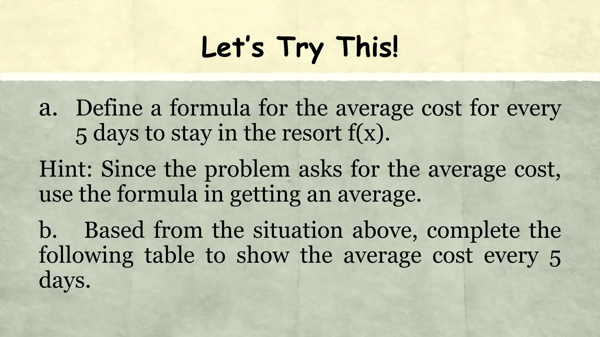 Let’s Try This!
a. Define a formula for the average cost for every
5 days to stay in the resort f(x).
Hint: Since the problem asks for the average cost,
use the formula in getting an average.
b. Based from the situation above, complete the
following table to show the average cost every 5
days.
 