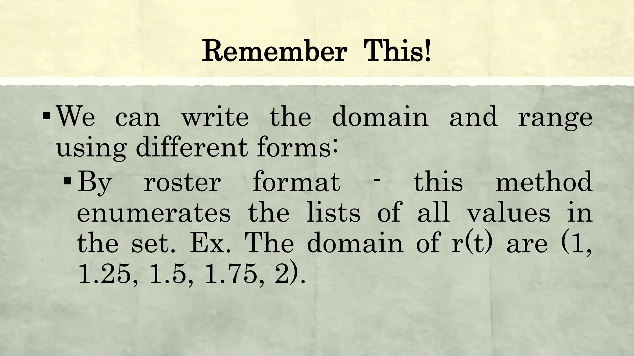 Remember This!
▪We can write the domain and range
using different forms:
▪By roster format - this method
enumerates the lists of all values in
the set. Ex. The domain of r(t) are (1,
1.25, 1.5, 1.75, 2).
 