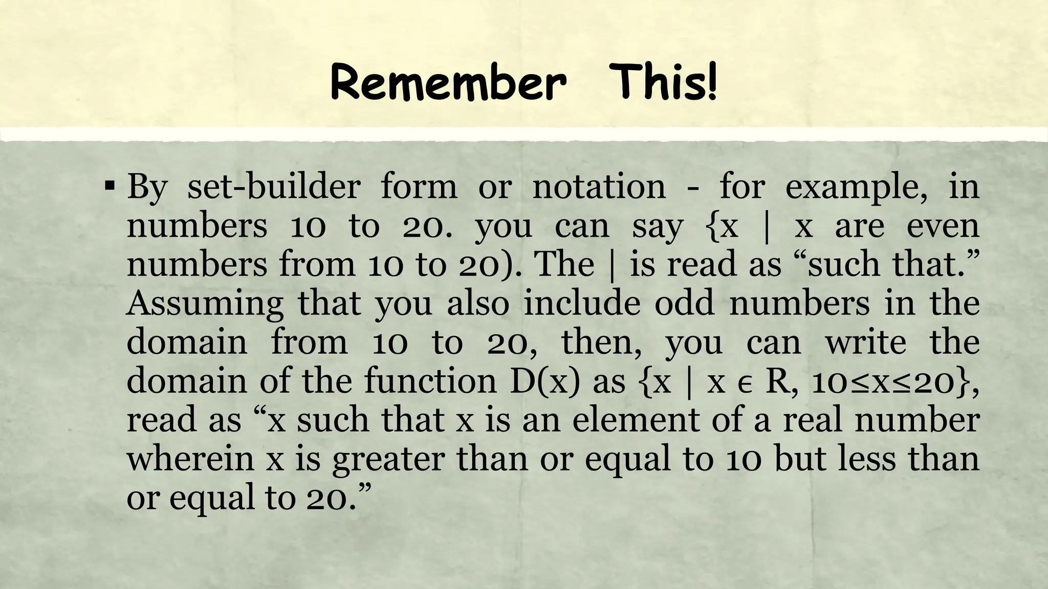 Remember This!
▪ By set-builder form or notation - for example, in
numbers 10 to 20. you can say {x | x are even
numbers from 10 to 20). The | is read as “such that.”
Assuming that you also include odd numbers in the
domain from 10 to 20, then, you can write the
domain of the function D(x) as {x | x ϵ R, 10≤x≤20},
read as “x such that x is an element of a real number
wherein x is greater than or equal to 10 but less than
or equal to 20.”
 