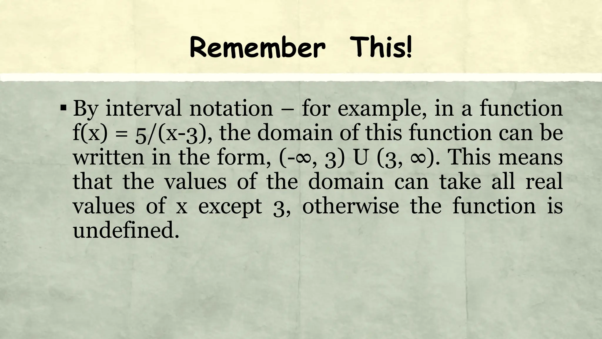 Remember This!
▪ By interval notation – for example, in a function
f(x) = 5/(x-3), the domain of this function can be
written in the form, (-∞, 3) U (3, ∞). This means
that the values of the domain can take all real
values of x except 3, otherwise the function is
undefined.
 