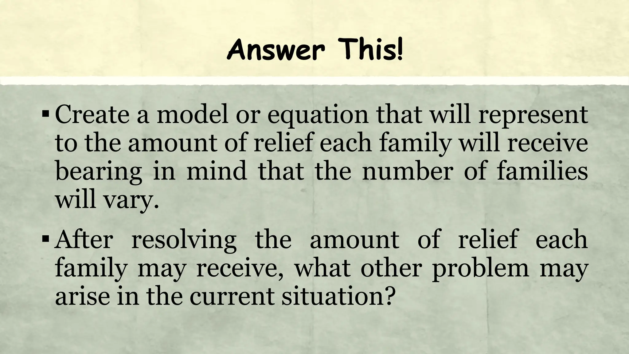 Answer This!
▪Create a model or equation that will represent
to the amount of relief each family will receive
bearing in mind that the number of families
will vary.
▪After resolving the amount of relief each
family may receive, what other problem may
arise in the current situation?
 