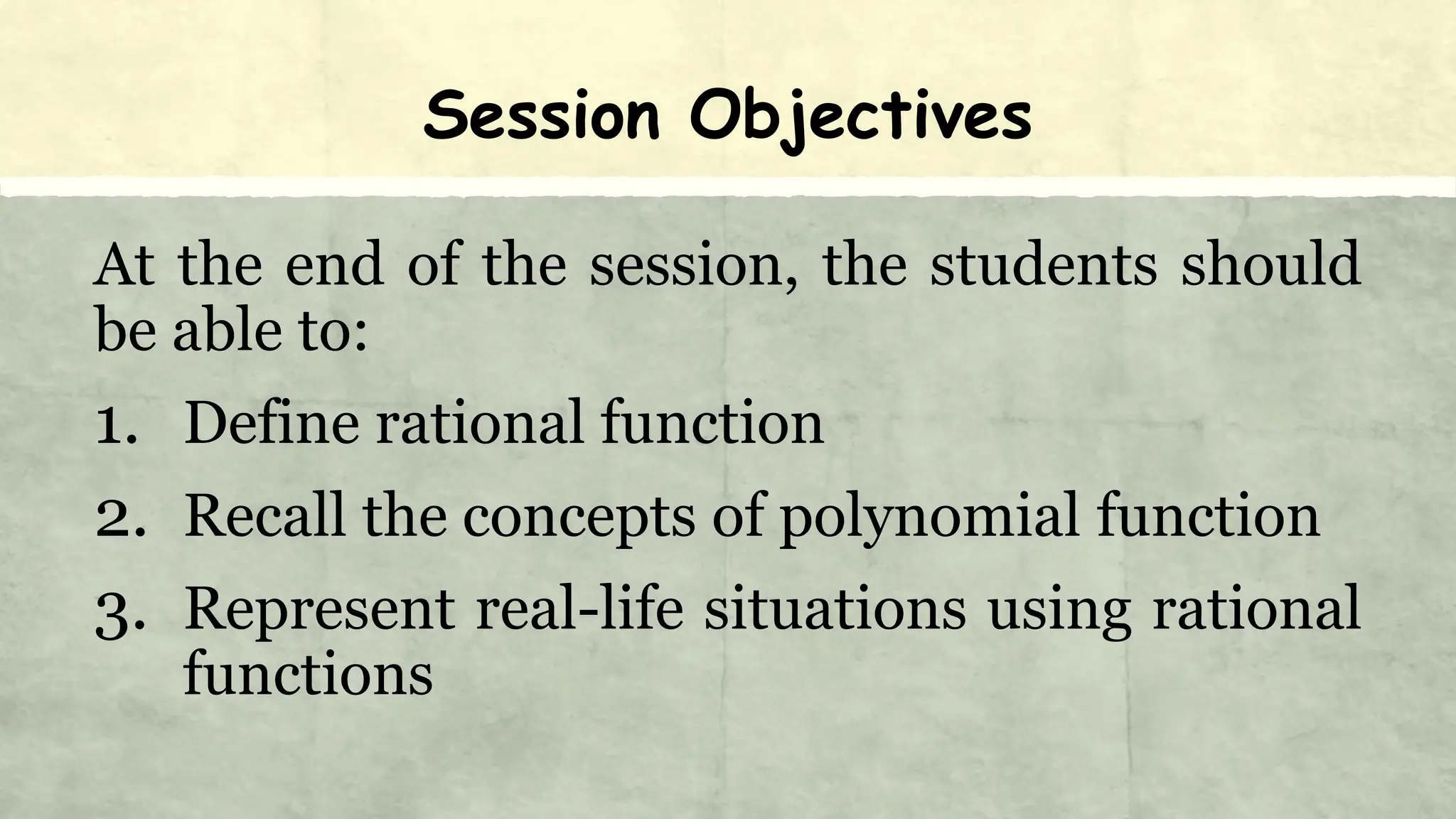 Session Objectives
At the end of the session, the students should
be able to:
1. Define rational function
2. Recall the concepts of polynomial function
3. Represent real-life situations using rational
functions
 