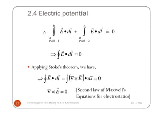 2.4 Electric potential
1 2
+ 0
B A
A B
Path Path
E dl E dl∴ • • =∫ ∫
r rr r
∫ =•⇒ 0ldE
rr
8/11/2014Electromagnetic FieldTheory by R. S. Kshetrimayum12
Applying Stoke’s theorem, we have,
∫
( )∫ ∫ =•×∇=•⇒ 0sdEldE
rrrr
0=×∇ E
r [Second law of Maxwell’s
Equations for electrostatics]
 