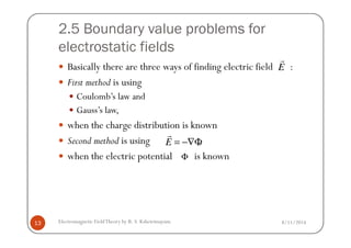 2.5 Boundary value problems for
electrostatic fields
Basically there are three ways of finding electric field :
First method is using
Coulomb’s law and
Gauss’s law,
when the charge distribution is known
E
r
8/11/2014Electromagnetic FieldTheory by R. S. Kshetrimayum13
when the charge distribution is known
Second method is using ,
when the electric potential is known
E = −∇Φ
r
Φ
 