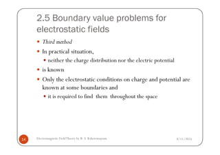 2.5 Boundary value problems for
electrostatic fields
Third method
In practical situation,
neither the charge distribution nor the electric potential
is known
Only the electrostatic conditions on charge and potential are
8/11/2014Electromagnetic FieldTheory by R. S. Kshetrimayum14
Only the electrostatic conditions on charge and potential are
known at some boundaries and
it is required to find them throughout the space
 