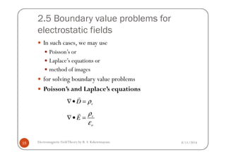 2.5 Boundary value problems for
electrostatic fields
In such cases, we may use
Poisson’s or
Laplace’s equations or
method of images
for solving boundary value problems
8/11/2014Electromagnetic FieldTheory by R. S. Kshetrimayum15
for solving boundary value problems
Poisson’s and Laplace’s equations
vD ρ∇• =
r
v
o
E
ρ
ε
∇• =
r
 