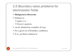2.5 Boundary value problems for
electrostatic fields
Uniqueness theorem:
Solution to
Laplace’s or
Poisson’s equations
can be obtained in a number of ways
8/11/2014Electromagnetic FieldTheory by R. S. Kshetrimayum17
can be obtained in a number of ways
For a given set of boundary conditions,
if we can find a solution to
 