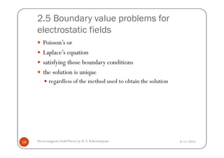 2.5 Boundary value problems for
electrostatic fields
Poisson’s or
Laplace’s equation
satisfying those boundary conditions
the solution is unique
regardless of the method used to obtain the solution
8/11/2014Electromagnetic FieldTheory by R. S. Kshetrimayum18
regardless of the method used to obtain the solution
 