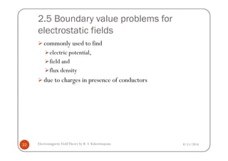 2.5 Boundary value problems for
electrostatic fields
commonly used to find
electric potential,
field and
flux density
due to charges in presence of conductors
8/11/2014Electromagnetic FieldTheory by R. S. Kshetrimayum22
due to charges in presence of conductors
 