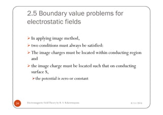 2.5 Boundary value problems for
electrostatic fields
In applying image method,
two conditions must always be satisfied:
The image charges must be located within conducting region
and
8/11/2014Electromagnetic FieldTheory by R. S. Kshetrimayum24
and
the image charge must be located such that on conducting
surface S,
the potential is zero or constant
 