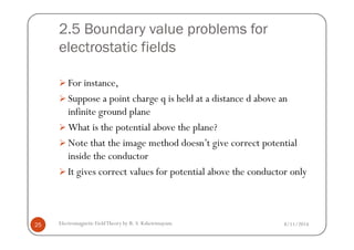2.5 Boundary value problems for
electrostatic fields
For instance,
Suppose a point charge q is held at a distance d above an
infinite ground plane
What is the potential above the plane?
8/11/2014Electromagnetic FieldTheory by R. S. Kshetrimayum25
What is the potential above the plane?
Note that the image method doesn’t give correct potential
inside the conductor
It gives correct values for potential above the conductor only
 