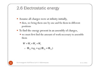 2.6 Electrostatic energy
Assume all charges were at infinity initially,
then, we bring them one by one and fix them in different
positions
To find the energy present in an assembly of charges,
we must first find the amount of work necessary to assemble
8/11/2014Electromagnetic FieldTheory by R. S. Kshetrimayum26
we must first find the amount of work necessary to assemble
them
1 2 3W W W W= + +
21 2 3 32 31( )q qΦ × + Φ + Φ=
 