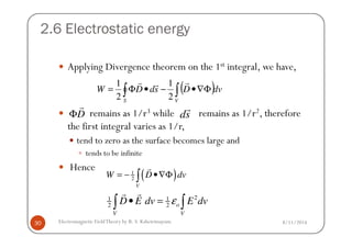 2.6 Electrostatic energy
Applying Divergence theorem on the 1st integral, we have,
remains as 1/r3 while remains as 1/r2, therefore
the first integral varies as 1/r,
( )dvDsdDW
VS
∫∫ Φ∇•−•Φ=
rrr
2
1
2
1
D
r
Φ sd
r
8/11/2014Electromagnetic FieldTheory by R. S. Kshetrimayum30
the first integral varies as 1/r,
tend to zero as the surface becomes large and
tends to be infinite
Hence
( )1
2
V
W D dv= − •∇Φ∫
r
21 1
2 2 o
V V
D E dv E dvε• =∫ ∫
r r
 