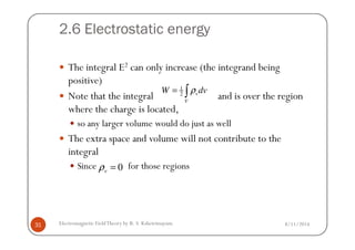 2.6 Electrostatic energy
The integral E2 can only increase (the integrand being
positive)
Note that the integral and is over the region
where the charge is located,
so any larger volume would do just as well
1
2 v
V
W dvρ= ∫
8/11/2014Electromagnetic FieldTheory by R. S. Kshetrimayum31
so any larger volume would do just as well
The extra space and volume will not contribute to the
integral
Since for those regions0=vρ
 