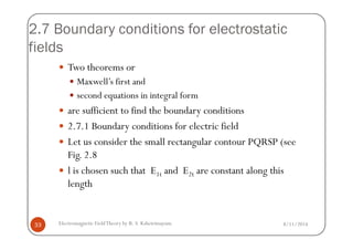 2.7 Boundary conditions for electrostatic
fields
Two theorems or
Maxwell’s first and
second equations in integral form
are sufficient to find the boundary conditions
2.7.1 Boundary conditions for electric field
8/11/2014Electromagnetic FieldTheory by R. S. Kshetrimayum33
2.7.1 Boundary conditions for electric field
Let us consider the small rectangular contour PQRSP (see
Fig. 2.8
l is chosen such that E1t and E2t are constant along this
length
 
