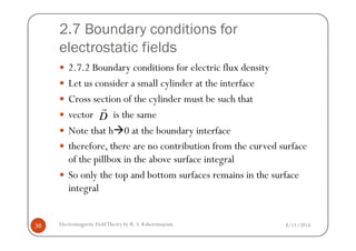 2.7 Boundary conditions for
electrostatic fields
2.7.2 Boundary conditions for electric flux density
Let us consider a small cylinder at the interface
Cross section of the cylinder must be such that
vector is the same
Note that h 0 at the boundary interface
D
r
8/11/2014Electromagnetic FieldTheory by R. S. Kshetrimayum36
Note that h 0 at the boundary interface
therefore, there are no contribution from the curved surface
of the pillbox in the above surface integral
So only the top and bottom surfaces remains in the surface
integral
 