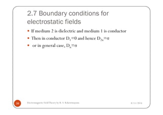 2.7 Boundary conditions for
electrostatic fields
If medium 2 is dielectric and medium 1 is conductor
Then in conductor D1=0 and hence D2n=σ
or in general case, Dn=σ
8/11/2014Electromagnetic FieldTheory by R. S. Kshetrimayum38
 