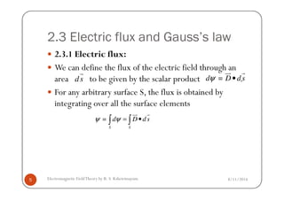 2.3 Electric flux and Gauss’s law
2.3.1 Electric flux:
We can define the flux of the electric field through an
area to be given by the scalar product .
For any arbitrary surface S, the flux is obtained by
integrating over all the surface elements
ds
r
=d D dsψ •
ur r
8/11/2014Electromagnetic FieldTheory by R. S. Kshetrimayum5
integrating over all the surface elements
=
S S
d D dsψ ψ = •∫ ∫
ur r
 
