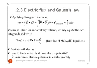 2.3 Electric flux and Gauss’s law
( ) dvQdvDsdD
V
enclosed
VS
∫∫∫ ==•∇=•= ρψ
rvr
ψ
Since it is true for any arbitrary volume, we may equate the two
integrands and write,
Applying divergence theorem,
8/11/2014Electromagnetic FieldTheory by R. S. Kshetrimayum7
integrands and write,
Next we will discuss
How to find electric field from electric potential?
Easier since electric potential is a scalar quantity
0
= =D E
ρ
ρ
ε
∇ • ⇒ ∇ •
r r
[First law of Maxwell’s Equations]
 