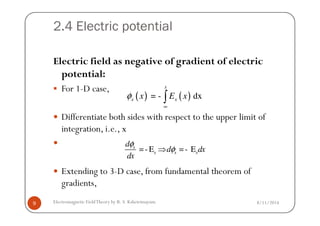 2.4 Electric potential
Electric field as negative of gradient of electric
potential:
For 1-D case,
Differentiate both sides with respect to the upper limit of
( ) ( )= - dx
x
x xx E xφ
∞
∫
8/11/2014Electromagnetic FieldTheory by R. S. Kshetrimayum9
Differentiate both sides with respect to the upper limit of
integration, i.e., x
Extending to 3-D case, from fundamental theorem of
gradients,
=- E =- Ex
x x x
d
d dx
dx
φ
φ⇒
 