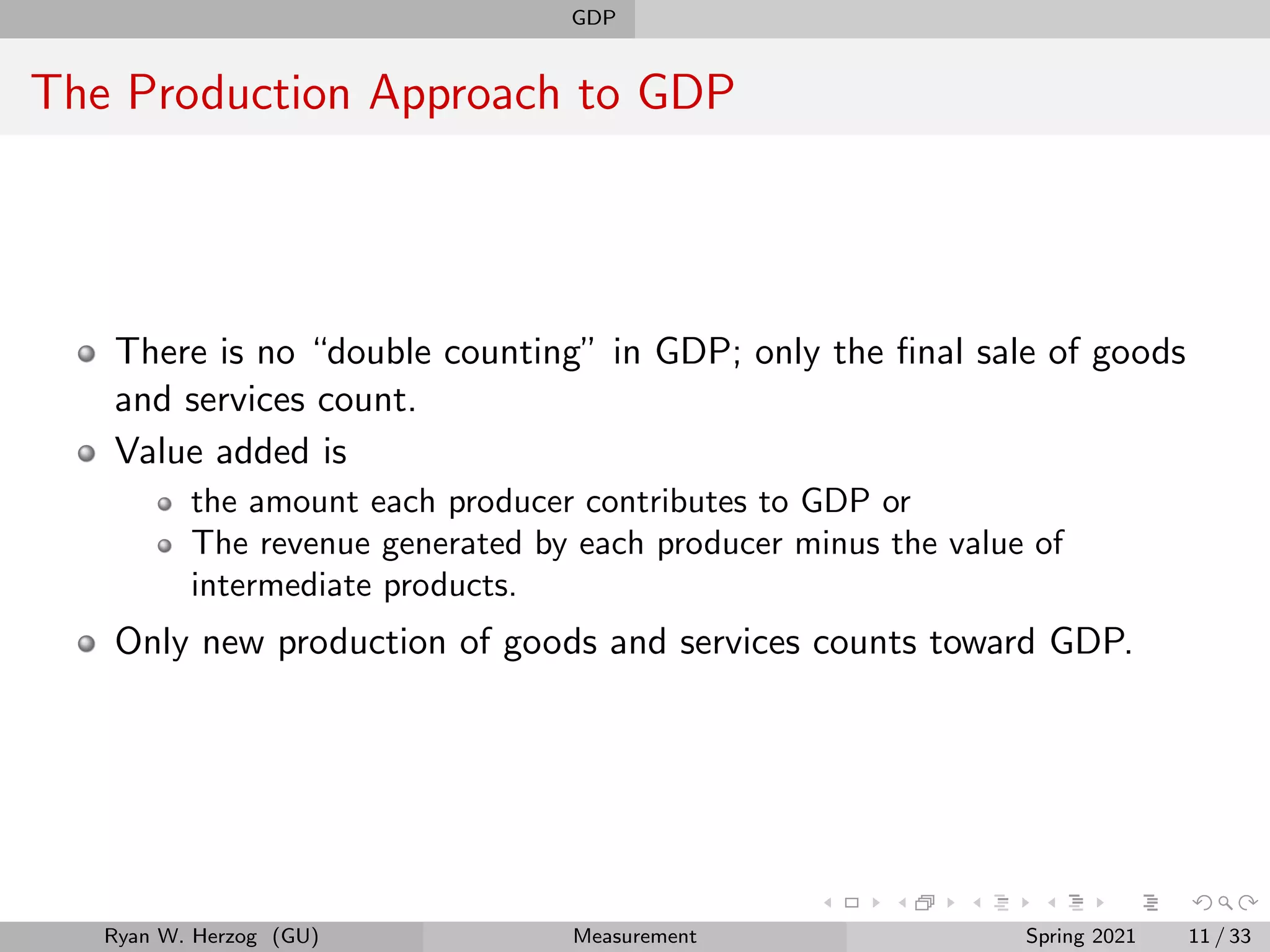GDP
The Production Approach to GDP
There is no “double counting” in GDP; only the final sale of goods
and services count.
Value added is
the amount each producer contributes to GDP or
The revenue generated by each producer minus the value of
intermediate products.
Only new production of goods and services counts toward GDP.
Ryan W. Herzog (GU) Measurement Spring 2021 11 / 33
 