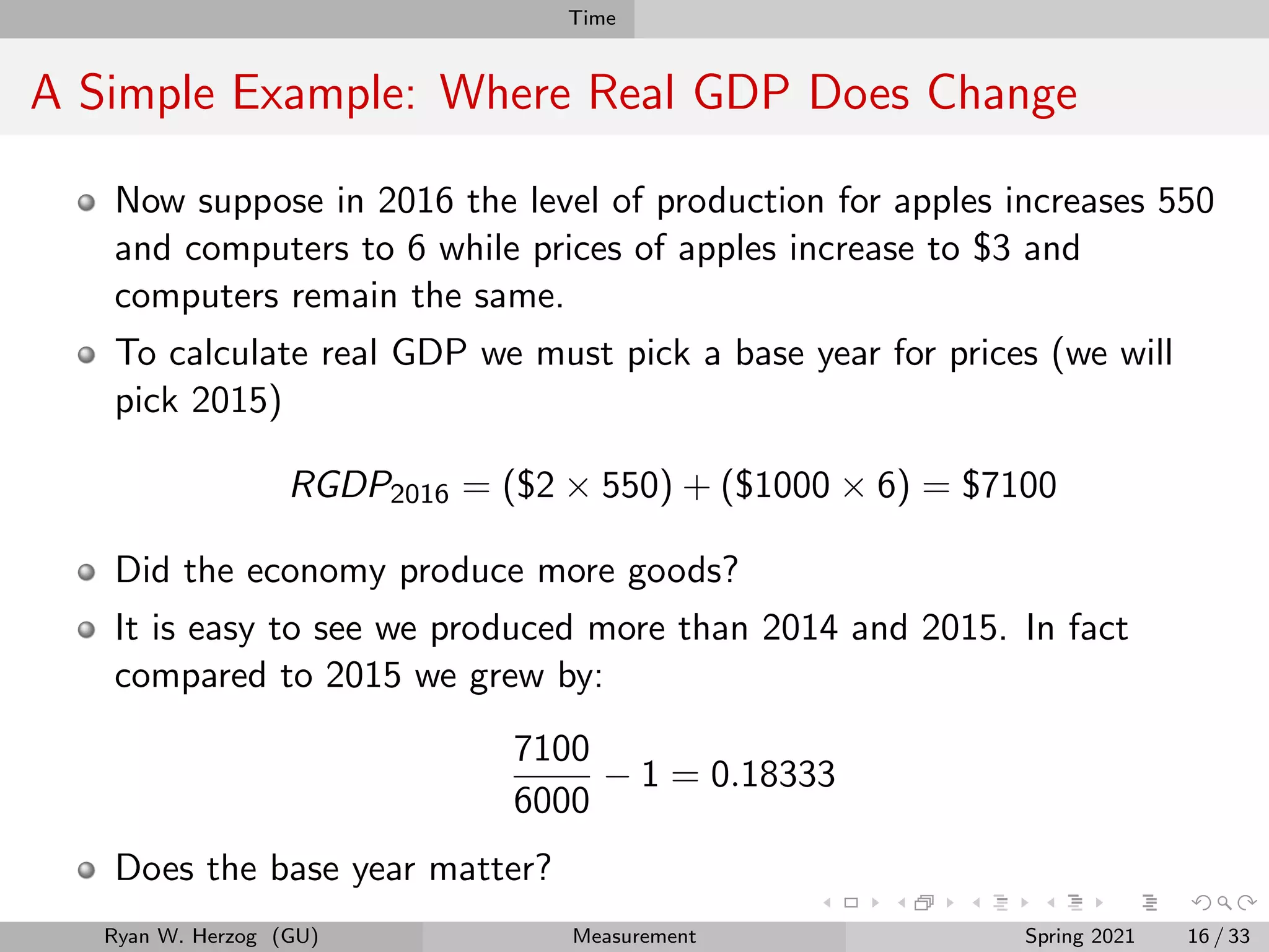 Time
A Simple Example: Where Real GDP Does Change
Now suppose in 2016 the level of production for apples increases 550
and computers to 6 while prices of apples increase to $3 and
computers remain the same.
To calculate real GDP we must pick a base year for prices (we will
pick 2015)
RGDP2016 = ($2 × 550) + ($1000 × 6) = $7100
Did the economy produce more goods?
It is easy to see we produced more than 2014 and 2015. In fact
compared to 2015 we grew by:
7100
6000
− 1 = 0.18333
Does the base year matter?
Ryan W. Herzog (GU) Measurement Spring 2021 16 / 33
 