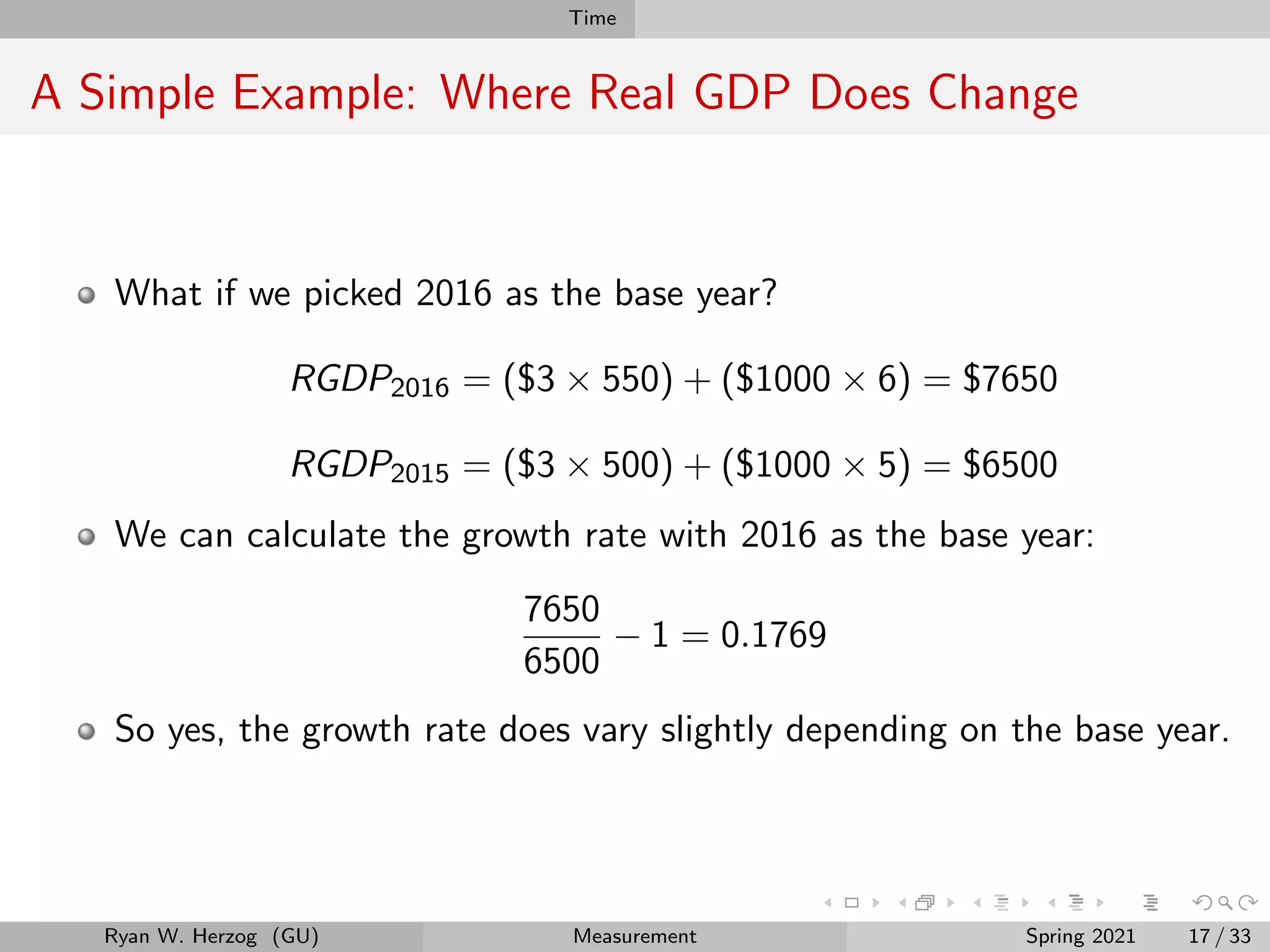 Time
A Simple Example: Where Real GDP Does Change
What if we picked 2016 as the base year?
RGDP2016 = ($3 × 550) + ($1000 × 6) = $7650
RGDP2015 = ($3 × 500) + ($1000 × 5) = $6500
We can calculate the growth rate with 2016 as the base year:
7650
6500
− 1 = 0.1769
So yes, the growth rate does vary slightly depending on the base year.
Ryan W. Herzog (GU) Measurement Spring 2021 17 / 33
 