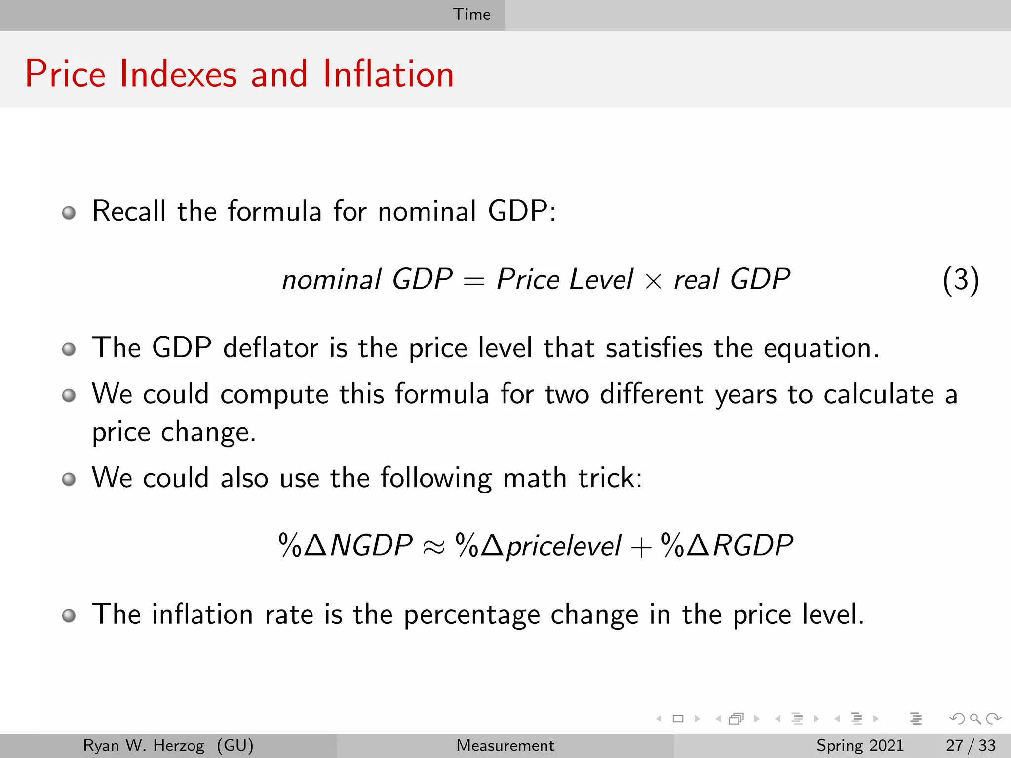 Time
Price Indexes and Inflation
Recall the formula for nominal GDP:
nominal GDP = Price Level × real GDP (3)
The GDP deflator is the price level that satisfies the equation.
We could compute this formula for two different years to calculate a
price change.
We could also use the following math trick:
%∆NGDP ≈ %∆pricelevel + %∆RGDP
The inflation rate is the percentage change in the price level.
Ryan W. Herzog (GU) Measurement Spring 2021 27 / 33
 