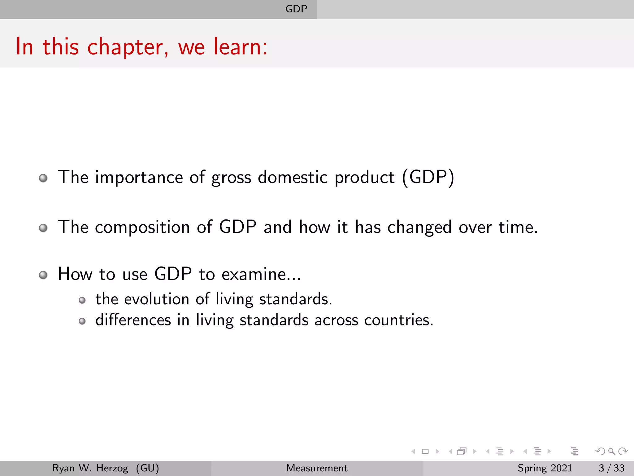 GDP
In this chapter, we learn:
The importance of gross domestic product (GDP)
The composition of GDP and how it has changed over time.
How to use GDP to examine...
the evolution of living standards.
differences in living standards across countries.
Ryan W. Herzog (GU) Measurement Spring 2021 3 / 33
 
