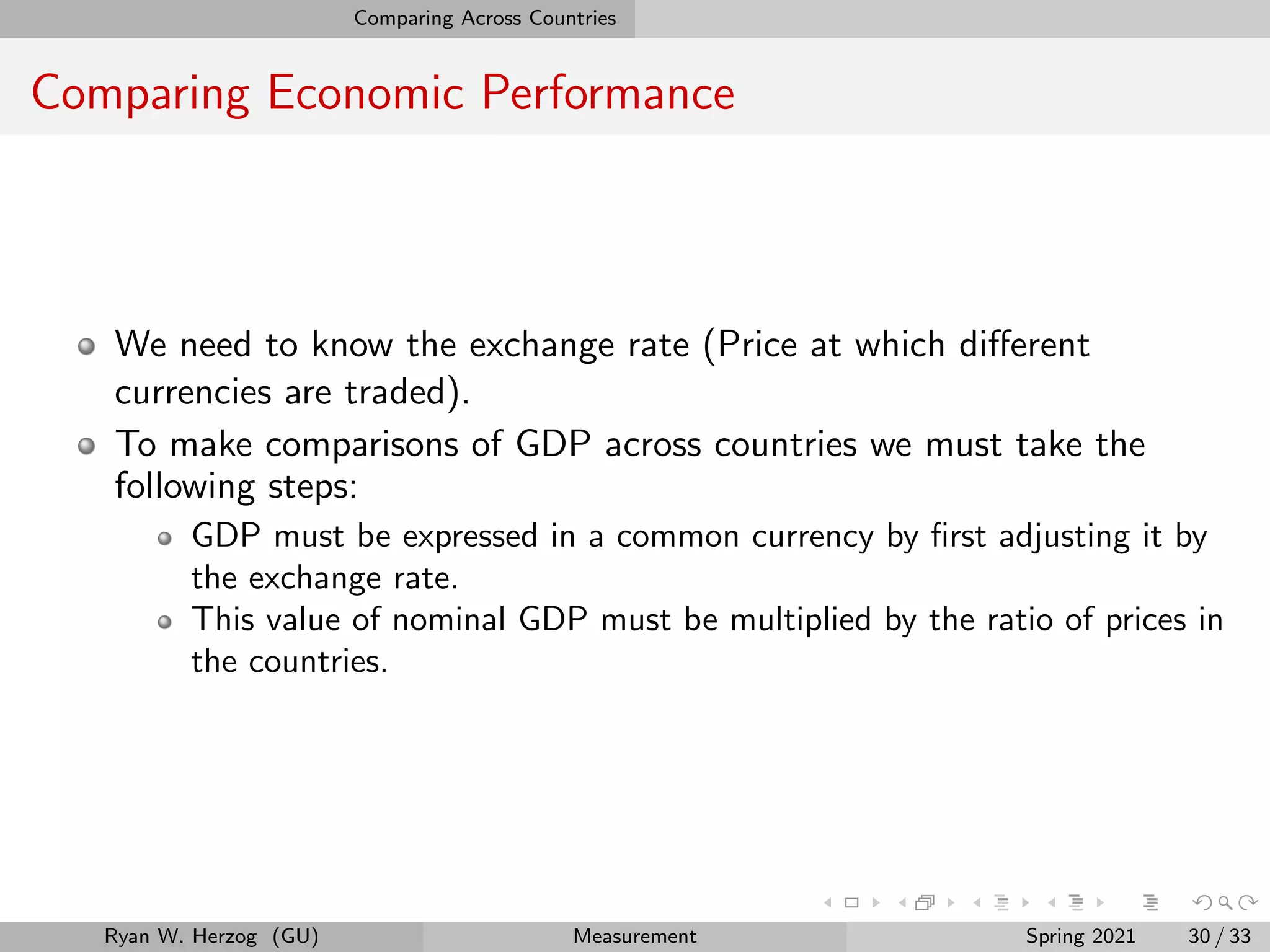 Comparing Across Countries
Comparing Economic Performance
We need to know the exchange rate (Price at which different
currencies are traded).
To make comparisons of GDP across countries we must take the
following steps:
GDP must be expressed in a common currency by first adjusting it by
the exchange rate.
This value of nominal GDP must be multiplied by the ratio of prices in
the countries.
Ryan W. Herzog (GU) Measurement Spring 2021 30 / 33
 