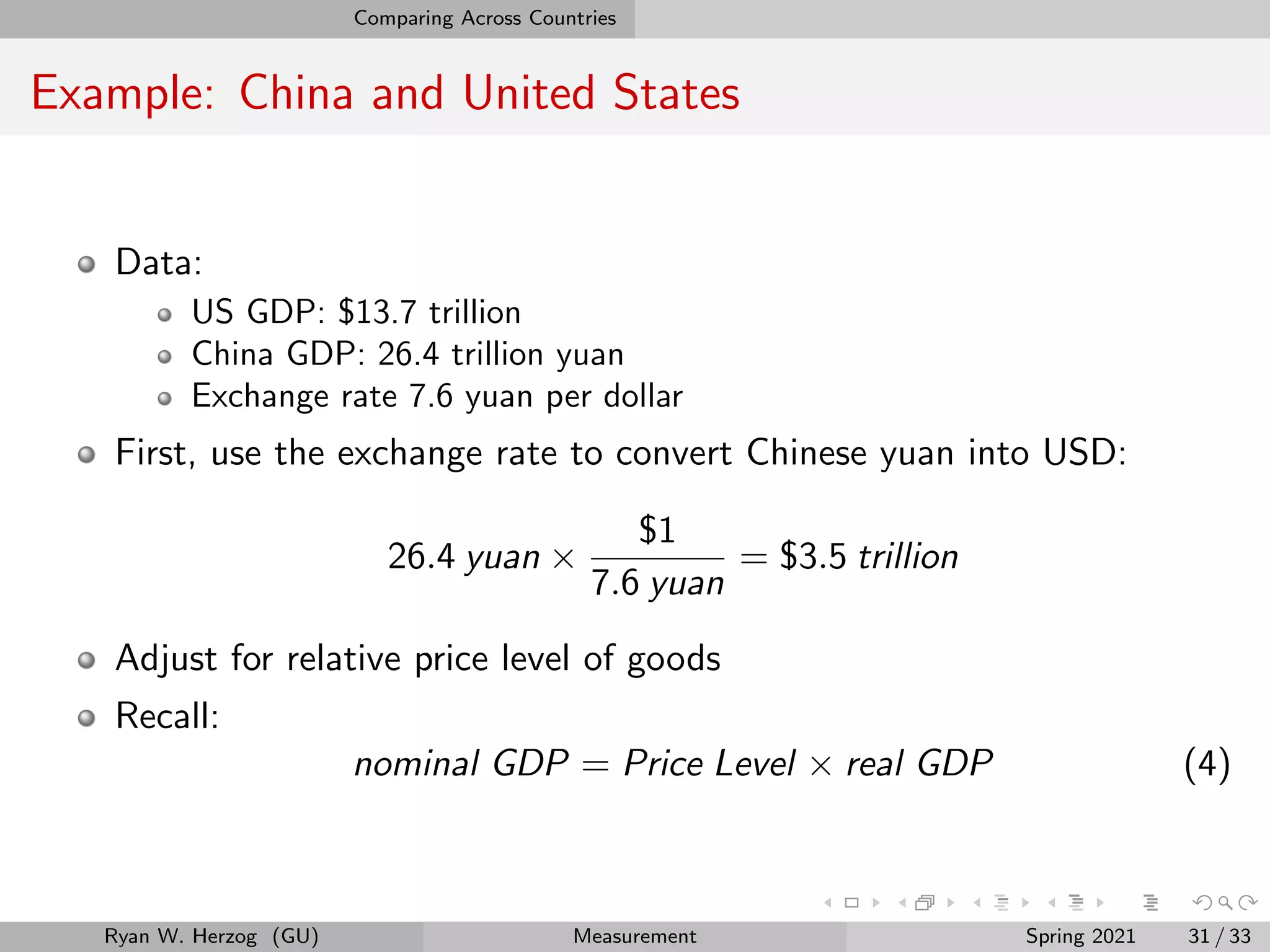 Comparing Across Countries
Example: China and United States
Data:
US GDP: $13.7 trillion
China GDP: 26.4 trillion yuan
Exchange rate 7.6 yuan per dollar
First, use the exchange rate to convert Chinese yuan into USD:
26.4 yuan ×
$1
7.6 yuan
= $3.5 trillion
Adjust for relative price level of goods
Recall:
nominal GDP = Price Level × real GDP (4)
Ryan W. Herzog (GU) Measurement Spring 2021 31 / 33
 