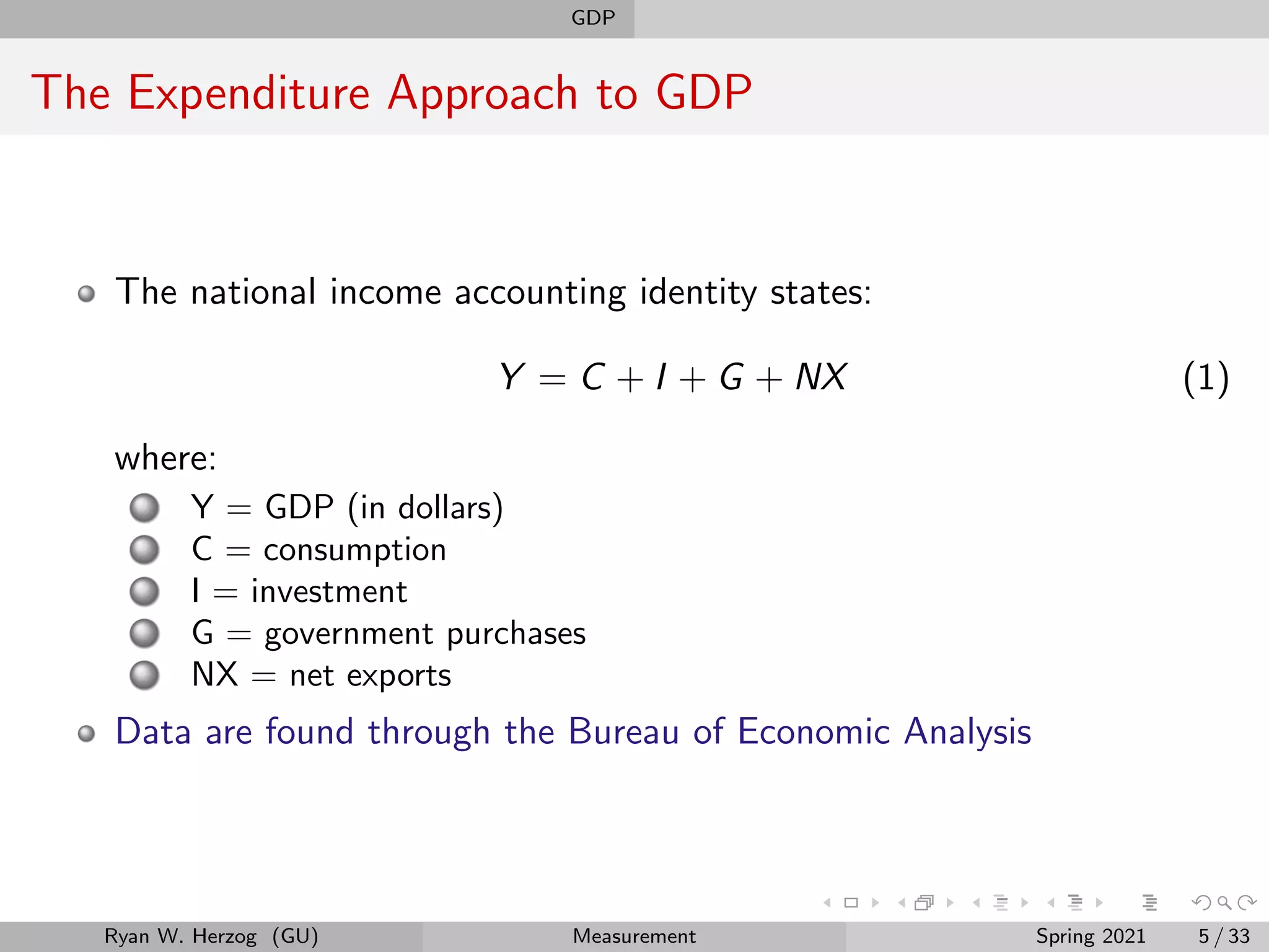 GDP
The Expenditure Approach to GDP
The national income accounting identity states:
Y = C + I + G + NX (1)
where:
Y = GDP (in dollars)
C = consumption
I = investment
G = government purchases
NX = net exports
Data are found through the Bureau of Economic Analysis
Ryan W. Herzog (GU) Measurement Spring 2021 5 / 33
 