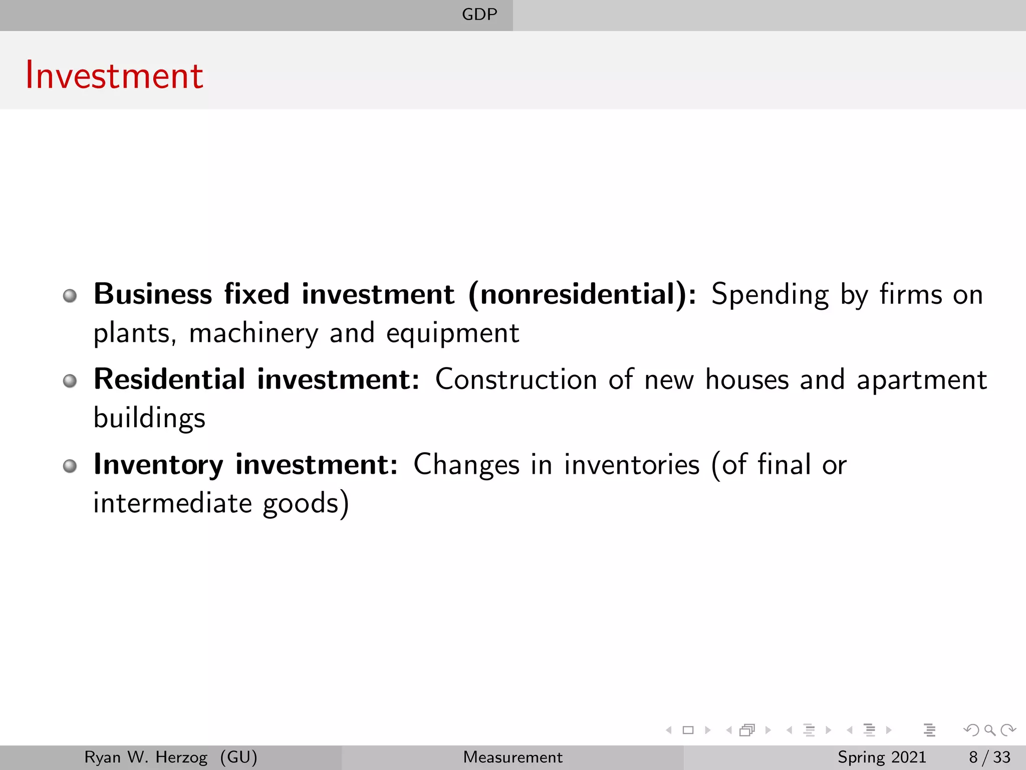 GDP
Investment
Business fixed investment (nonresidential): Spending by firms on
plants, machinery and equipment
Residential investment: Construction of new houses and apartment
buildings
Inventory investment: Changes in inventories (of final or
intermediate goods)
Ryan W. Herzog (GU) Measurement Spring 2021 8 / 33
 