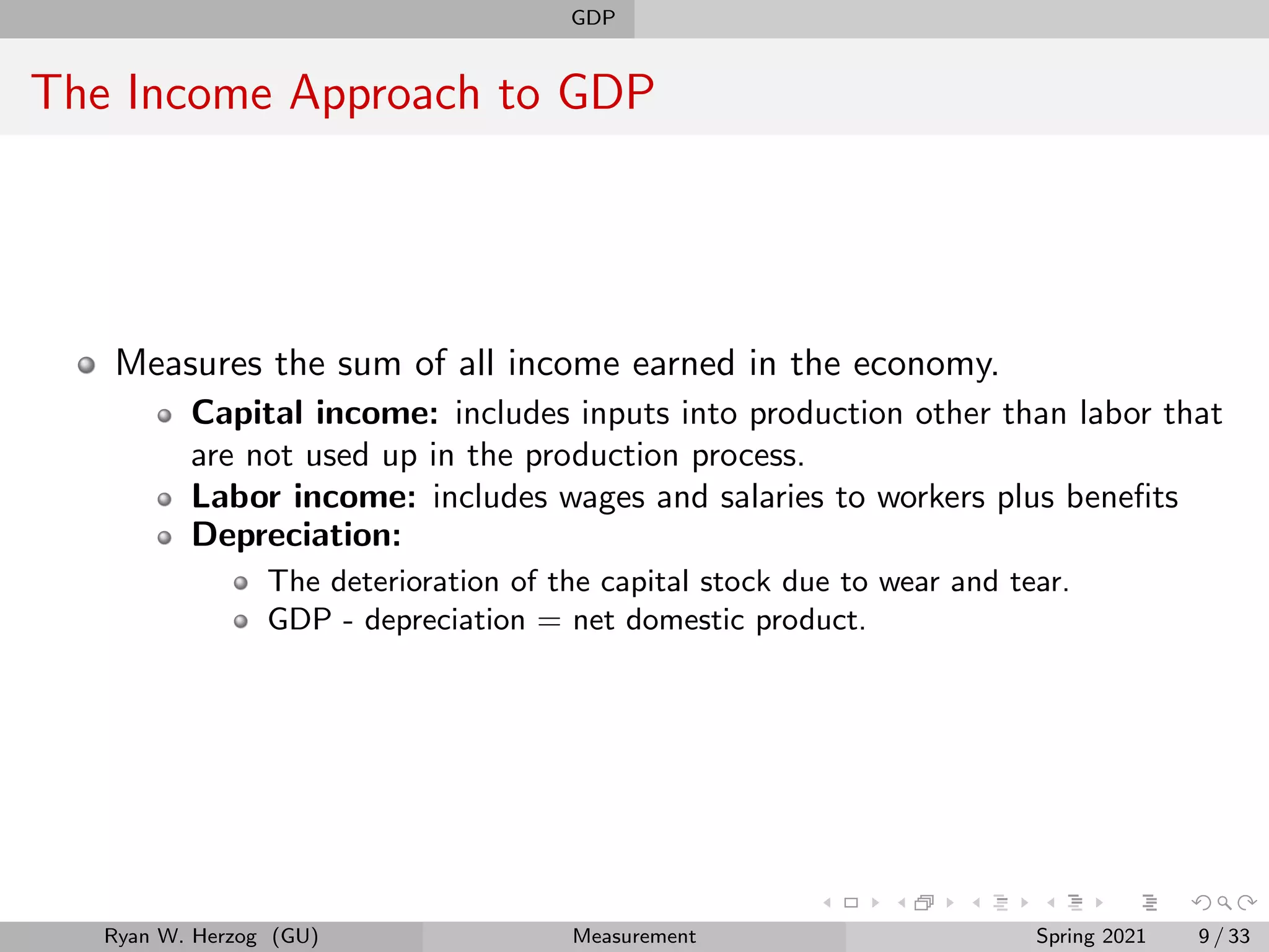 GDP
The Income Approach to GDP
Measures the sum of all income earned in the economy.
Capital income: includes inputs into production other than labor that
are not used up in the production process.
Labor income: includes wages and salaries to workers plus benefits
Depreciation:
The deterioration of the capital stock due to wear and tear.
GDP - depreciation = net domestic product.
Ryan W. Herzog (GU) Measurement Spring 2021 9 / 33
 