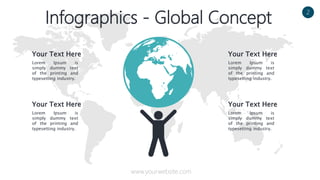Your Text Here
www.yourwebsite.com
2
Infographics - Global Concept
Your Text Here
Lorem Ipsum is
simply dummy text
of the printing and
typesetting industry.
Your Text Here
Lorem Ipsum is
simply dummy text
of the printing and
typesetting industry.
Lorem Ipsum is
simply dummy text
of the printing and
typesetting industry.
Your Text Here
Lorem Ipsum is
simply dummy text
of the printing and
typesetting industry.
